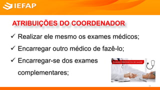 ATRIBUIÇÕES DO COORDENADOR
 Realizar ele mesmo os exames médicos;
 Encarregar outro médico de fazê-lo;
 Encarregar-se dos exames
complementares;
24
 