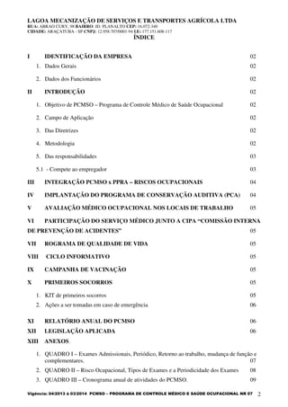 LAGOA MECANIZAÇÃO DE SERVIÇOS E TRANSPORTES AGRÍCOLA LTDA
RUA: ABRAO CURY, 98 BAIRRO: JD. PLANALTO CEP: 16.072-340
CIDADE: ARAÇATUBA - SP CNPJ: 12.958.707/0001-94 I.E: 177.151.608-117
Vigência: 04/2013 à 03/2014 PCMSO – PROGRAMA DE CONTROLE MÉDICO E SAÚDE OCUPACIONAL NR 07 2
ÍNDICE
I IDENTIFICAÇÃO DA EMPRESA 02
1. Dados Gerais 02
2. Dados dos Funcionários 02
II INTRODUÇÃO 02
1. Objetivo de PCMSO – Programa de Controle Médico de Saúde Ocupacional 02
2. Campo de Aplicação 02
3. Das Diretrizes 02
4. Metodologia 02
5. Das responsabilidades 03
5.1 - Compete ao empregador 03
III INTEGRAÇÃO PCMSO x PPRA – RISCOS OCUPACIONAIS 04
IV IMPLANTAÇÃO DO PROGRAMA DE CONSERVAÇÃO AUDITIVA (PCA) 04
V AVALIAÇÃO MÉDICO OCUPACIONAL NOS LOCAIS DE TRABALHO 05
VI PARTICIPAÇÃO DO SERVIÇO MÉDICO JUNTO A CIPA “COMISSÃO INTERNA
DE PREVENÇÃO DE ACIDENTES” 05
VII ROGRAMA DE QUALIDADE DE VIDA 05
VIII CICLO INFORMATIVO 05
IX CAMPANHA DE VACINAÇÃO 05
X PRIMEIROS SOCORROS 05
1. KIT de primeiros socorros 05
2. Ações a ser tomadas em caso de emergência 06
XI RELATÓRIO ANUAL DO PCMSO 06
XII LEGISLAÇÃO APLICADA 06
XIII ANEXOS
1. QUADRO I – Exames Admissionais, Periódico, Retorno ao trabalho, mudança de função e
complementares. 07
2. QUADRO II – Risco Ocupacional, Tipos de Exames e a Periodicidade dos Exames 08
3. QUADRO III – Cronograma anual de atividades do PCMSO. 09
 
