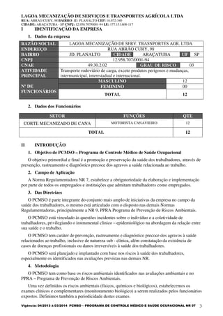 LAGOA MECANIZAÇÃO DE SERVIÇOS E TRANSPORTES AGRÍCOLA LTDA
RUA: ABRAO CURY, 98 BAIRRO: JD. PLANALTO CEP: 16.072-340
CIDADE: ARAÇATUBA - SP CNPJ: 12.958.707/0001-94 I.E: 177.151.608-117
Vigência: 04/2013 à 03/2014 PCMSO – PROGRAMA DE CONTROLE MÉDICO E SAÚDE OCUPACIONAL NR 07 3
I IDENTIFICAÇÃO DA EMPRESA
1. Dados da empresa
2. Dados dos Funcionários
SETOR FUNÇÕES QTE
CORTE MECANIZADO DE CANA MOTORISTA CANAVIEIRO 12
TOTAL 12
II INTRODUÇÃO
1. Objetivo de PCMSO – Programa de Controle Médico de Saúde Ocupacional
O objetivo primordial e final é a promoção e preservação da saúde dos trabalhadores, através de
prevenção, rastreamento e diagnóstico precoce dos agravos a saúde relacionada ao trabalho.
2. Campo de Aplicação
A Norma Regulamentadora NR 7, estabelece a obrigatoriedade da elaboração e implementação
por parte de todos os empregados e instituições que admitam trabalhadores como empregados.
3. Das Diretrizes
O PCMSO é parte integrante do conjunto mais amplo de iniciativas da empresa no campo da
saúde dos trabalhadores, o mesmo está articulado com o disposto nas demais Normas
Regulamentadoras, principalmente a NR 9, PPRA Programa de Prevenção de Riscos Ambientais.
O PCMSO está vinculado às questões incidentes sobre o indivíduo e a coletividade de
trabalhadores, privilegiando o instrumental clinico – epidemiológico na abordagem da relação entre
sua saúde e o trabalho.
O PCMSO tem caráter de prevenção, rastreamento e diagnóstico precoce dos agravos à saúde
relacionados ao trabalho, inclusive de natureza sub - clínica, além constatação da existência de
casos de doenças profissionais ou danos irreversíveis à saúde dos trabalhadores.
O PCMSO será planejado e implantado com base nos riscos à saúde dos trabalhadores,
especialmente os identificados nas avaliações previstas nas demais NR.
4. Metodologia
O PCMSO tem como base os riscos ambientais identificados nas avaliações ambientais e no
PPRA – Programa de Prevenção de Riscos Ambientais.
Uma vez definidos os riscos ambientais (físicos, químicos e biológicos), estabelecemos os
exames clínicos e complementares (monitoramento biológico) a serem realizados pelos funcionários
expostos. Definimos também a periodicidade destes exames.
RAZÃO SOCIAL LAGOA MECANIZAÇÃO DE SERV. TRASNPORTES AGR. LTDA
ENDEREÇO RUA ABRÃO CURY, 98
BAIRRO JD. PLANALTO CIDADE ARAÇATUBA UF SP
CNPJ 12.958.707/0001-94
CNAE 49.30.2.02 GRAU DE RISCO 03
ATIVIDADE
PRINCIPAL
Transporte rodoviário de carga, exceto produtos perigosos e mudanças,
intermunicipal, interestadual e internacional.
Nº DE
FUNCIONÁRIOS
MASCULINO 12
FEMININO 00
TOTAL 12
 