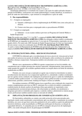 LAGOA MECANIZAÇÃO DE SERVIÇOS E TRANSPORTES AGRÍCOLA LTDA
RUA: ABRAO CURY, 98 BAIRRO: JD. PLANALTO CEP: 16.072-340
CIDADE: ARAÇATUBA - SP CNPJ: 12.958.707/0001-94 I.E: 177.151.608-117
Vigência: 04/2013 à 03/2014 PCMSO – PROGRAMA DE CONTROLE MÉDICO E SAÚDE OCUPACIONAL NR 07 4
Anualmente tabularemos os resultados dos exames e das ações de saúde realizadas durante o
período do PCMSO e, realizaremos um estudo epidemiológico visando identificar, ou atualizar o
perfil de saúde dos funcionários, o que norteará as conseqüências e ações de saúde.
5. Das responsabilidades
5.1 - Compete ao empregador:
a) Garantir a elaboração e efetiva implementação do PCMSO, bem como zelar pela sua
eficácia.
b) Custear sem ônus para o empregado todos os procedimentos PCMSO.
5.2 - Compete ao empregado
a) Submeter – se aos exames médicos previstos no Programa de Controle Médico e
Saúde Ocupacional
Nota: De acordo com o item 7.3.1.1 da NR 7, a empresa LAGOA MECANIZAÇÃO DE
SERVIÇOS TRANSPORTES AGRÍCOLA LTDA fica obrigada a indicar médico coordenador
do PCMSO por ser enquadrar no grau de risco 3 e ter mais de 10 funcionários registrados em seu
quadro efetivo. Por tanto todo ASO Atestado de Saúde Ocupacional que for feito aos funcionários
deverá constar o nome do coordenador desse PCMSO, Dr. José Renato Boni CRM: 52512.
As ações e metas do Planejamento do PCMSO serão gerenciadas pela Área Administrativa da
empresa LAGOA MECANIZAÇÃO DE SERVIÇOS TRANSPORTES AGRÍCOLA LTDA.
III – INTEGRAÇÃO PCMSO e PPRA – RISCOS OCUPACIONAIS
O PCSMO foi elaborado após o reconhecimento de riscos através de visita pessoal ao local
para análise do processo nos postos de trabalho, de informações sobre ocorrências de acidentes de
trabalho e doenças ocupacionais. O programa também está articulado com as informações do
PPRA.
Mesmo com o apontamento no PPRA de agentes ocupacionais no local de trabalho, não
consideramos que a simples presença dos mesmos represente, obrigatoriamente, dano potencial a
saúde quando tais agentes são avaliados qualitativamente ou estejam abaixo do limite de tolerância
estabelecidos na NR15.
Portanto, nos casos em que a exposição ao agente seja eventual ou intermitente ou ainda o
reconhecimento não detectou risco ocupacional significativo e, entendendo o médico coordenador
que tais agentes nestas condições não impliquem em potencial de agravo à saúde dos trabalhadores,
o controle médico poderá resumir - se a uma avaliação clínica global em todos os exames exigidos:
admissionais, periódico, demissional, mudança de função e retorno ao trabalho.
Em nenhum momento o PCMSO aponta riscos específicos sem a indicação dos respectivos
exames complementares previstos na NR 07, entretanto fica a critério do médico coordenador o
estabelecimento de demais analises de patologia clínica que poderão ser requisitados como
acompanhamento assistencial para doenças, não relacionadas ao trabalho, em atendimento a
programas preventivos instituídos pela empresa e controles médicos administrativos interno já que
muitos profissionais também mantém outras no mercado de trabalho
IV IMPLANTAÇÃO DO PROGRAMA DE CONSERVAÇÃO AUDITIVA (PCA)
Os funcionários submetidos ao contato com ruído acima dos níveis preconizados pela
legislação estarão sendo monitorados semestralmente após sua admissão, e anualmente na avaliação
periódica, nos casos em que houve piora dos parâmetros de curva auditiva a partir da audiometria
inicial de referência, serão encaminhados ao INSS para notificação de disacusia e avaliação da
capacidade laborativa. A campanha para uso do EPI em situações não possíveis de implantação
(EPC), esta sendo reforçada através da participação do SESMT.
 