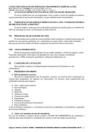 LAGOA MECANIZAÇÃO DE SERVIÇOS E TRANSPORTES AGRÍCOLA LTDA
RUA: ABRAO CURY, 98 BAIRRO: JD. PLANALTO CEP: 16.072-340
CIDADE: ARAÇATUBA - SP CNPJ: 12.958.707/0001-94 I.E: 177.151.608-117
Vigência: 04/2013 à 03/2014 PCMSO – PROGRAMA DE CONTROLE MÉDICO E SAÚDE OCUPACIONAL NR 07 5
V AVALIAÇÃO MÉDICO OCUPACIONAL NOS LOCAIS DE TRABALHO
O serviço médico tem em sua programação vistas a todos os locais de trabalho da empresa,
seja por demanda de queixas dos funcionários, ou por estabelecimento de prioridades.
VI PARTICIPAÇÃO DO SERVIÇO MÉDICO JUNTO A CIPA “COMISSÃO INTERNA
DE PREVENÇÃO DE ACIDENTES”
O serviço médico, assim que convocado poderá participar de reuniões junto aos membros da
CIPA na realização de cursos ou informação de dados técnicos.
VII PROGRAMA DE QUALIDADE DE VIDA
Os funcionários por ocasião do exame periódico serão avaliados no sentido da prevenção, de
acordo com suas queixas, patologias, etc., encontradas no exame clínico, sendo então orientados
para que possam estar cientes das dietas e programas de exercícios físicos necessários.
VIII CICLO INFORMATIVO
Dentro do programa estabelecido pelo serviço médico poderão, a critério da empresa, serem
fornecidas informações sobre tópicos de qualidade de vida, como: doenças sexualmente
transmissíveis, AIDS, orientações ergonômicas, tabagismo, hipertensão, etc.
IX CAMPANHA DE VACINAÇÃO
Será sugerida a empresa a complementação do programa de Vacinação aos seus
colaboradores.
X PRIMEIROS SOCORROS
1. KIT de primeiros socorros.
Deverão ter implementados kits de primeiros socorros, em local de fácil visualização no
veículo para atendimento de urgência aos funcionários. Os mesmos serão reabastecidos por
colaborador indicado pela empresa.
Anti – séptico para curativos.
Soro fisiológico
Algodão
Band-Aid
Ataduras e Crepes
Tesoura sem ponta
Esparadrapo
Compressas de gaze
Luvas de procedimentos (descartável)
Pinça Anatômica
A fim de facilitar o transporte e o salvamento de possíveis acidentados é recomendável a aquisição
de uma maca dobrável.
2. Ações a ser tomadas em caso de emergência.
Em caso de acidente a empresa deverá acionar o PLANO DE EMERGÊNCIA da contratante e
solicitar apoio para transportar o acidentado até o pronto socorro da cidade mais próxima.
 
