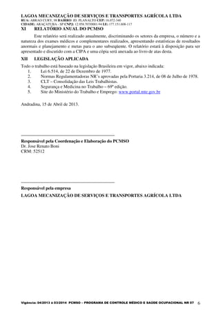 LAGOA MECANIZAÇÃO DE SERVIÇOS E TRANSPORTES AGRÍCOLA LTDA
RUA: ABRAO CURY, 98 BAIRRO: JD. PLANALTO CEP: 16.072-340
CIDADE: ARAÇATUBA - SP CNPJ: 12.958.707/0001-94 I.E: 177.151.608-117
Vigência: 04/2013 à 03/2014 PCMSO – PROGRAMA DE CONTROLE MÉDICO E SAÚDE OCUPACIONAL NR 07 6
XI RELATÓRIO ANUAL DO PCMSO
Este relatório será realizado anualmente, discriminando os setores da empresa, o número e a
natureza dos exames médicos e complementares realizados, apresentando estatísticas de resultados
anormais e planejamento e metas para o ano subseqüente. O relatório estará à disposição para ser
apresentado e discutido com a CIPA e uma cópia será anexada ao livro de atas desta.
XII LEGISLAÇÃO APLICADA
Todo o trabalho está baseado na legislação Brasileira em vigor, abaixo indicada:
1. Lei 6.514, de 22 de Dezembro de 1977.
2. Normas Regulamentadoras NR’s aprovadas pela Portaria 3.214, de 08 de Julho de 1978.
3. CLT – Consolidação das Leis Trabalhistas.
4. Segurança e Medicina no Trabalho – 69º edição.
5. Site do Ministério do Trabalho e Emprego: www.portal.mte.gov.br
Andradina, 15 de Abril de 2013.
__________________________________________
Responsável pela Coordenação e Elaboração do PCMSO
Dr. Jose Renato Boni
CRM: 52512
__________________________________________
Responsável pela empresa
LAGOA MECANIZAÇÃO DE SERVIÇOS E TRANSPORTES AGRÍCOLA LTDA
 