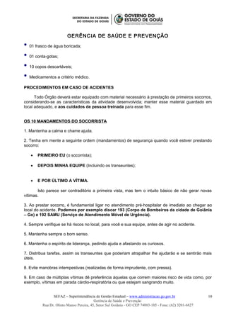 GERÊNCIA DE SAÚDE E PREVENÇÃO
 01 frasco de água boricada;
 01 conta-gotas;
 10 copos descartáveis;
 Medicamentos a critério médico.
PROCEDIMENTOS EM CASO DE ACIDENTES
Todo Órgão deverá estar equipado com material necessário à prestação de primeiros socorros,
considerando-se as características da atividade desenvolvida; manter esse material guardado em
local adequado, e aos cuidados de pessoa treinada para esse fim.
OS 10 MANDAMENTOS DO SOCORRISTA
1. Mantenha a calma e chame ajuda.
2. Tenha em mente a seguinte ordem (mandamentos) de segurança quando você estiver prestando
socorro:
• PRIMEIRO EU (o socorrista);
• DEPOIS MINHA EQUIPE (Incluindo os transeuntes);
• E POR ÚLTIMO A VÍTIMA.
Isto parece ser contraditório a primeira vista, mas tem o intuito básico de não gerar novas
vítimas.
3. Ao prestar socorro, é fundamental ligar no atendimento pré-hospitalar de imediato ao chegar ao
local do acidente. Podemos por exemplo discar 193 (Corpo de Bombeiros da cidade de Goiânia
– Go) e 192 SAMU (Serviço de Atendimento Móvel de Urgência).
4. Sempre verifique se há riscos no local, para você e sua equipe, antes de agir no acidente.
5. Mantenha sempre o bom senso.
6. Mantenha o espírito de liderança, pedindo ajuda e afastando os curiosos.
7. Distribua tarefas, assim os transeuntes que poderiam atrapalhar lhe ajudarão e se sentirão mais
úteis.
8. Evite manobras intempestivas (realizadas de forma imprudente, com pressa).
9. Em caso de múltiplas vítimas dê preferência àquelas que correm maiores risco de vida como, por
exemplo, vítimas em parada cárdio-respiratória ou que estejam sangrando muito.
SEFAZ – Superintendência de Gestão Estadual – www.administracao.go.gov.br
Gerência de Saúde e Prevenção
Rua Dr. Olinto Manso Pereira, 45, Setor Sul Goiânia - GO CEP 74083-105 - Fone: (62) 3201-6827
10
 