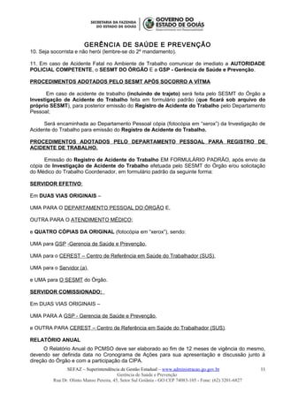 GERÊNCIA DE SAÚDE E PREVENÇÃO
10. Seja socorrista e não herói (lembre-se do 2º mandamento).
11. Em caso de Acidente Fatal no Ambiente de Trabalho comunicar de imediato a AUTORIDADE
POLICIAL COMPETENTE, o SESMT DO ÓRGÃO E a GSP - Gerência de Saúde e Prevenção.
PROCEDIMENTOS ADOTADOS PELO SESMT APÓS SOCORRO A VÍTMA
Em caso de acidente de trabalho (incluindo de trajeto) será feita pelo SESMT do Órgão a
Investigação de Acidente do Trabalho feita em formulário padrão (que ficará sob arquivo do
próprio SESMT), para posterior emissão do Registro de Acidente do Trabalho pelo Departamento
Pessoal;
Será encaminhada ao Departamento Pessoal cópia (fotocópia em “xerox”) da Investigação de
Acidente do Trabalho para emissão do Registro de Acidente do Trabalho.
PROCEDIMENTOS ADOTADOS PELO DEPARTAMENTO PESSOAL PARA REGISTRO DE
ACIDENTE DE TRABALHO.
Emissão do Registro de Acidente do Trabalho EM FORMULÁRIO PADRÃO, após envio da
cópia de Investigação de Acidente do Trabalho efetuada pelo SESMT do Órgão e/ou solicitação
do Médico do Trabalho Coordenador, em formulário padrão da seguinte forma:
SERVIDOR EFETIVO:
Em DUAS VIAS ORIGINAIS –
UMA PARA O DEPARTAMENTO PESSOAL DO ÓRGÃO E,
OUTRA PARA O ATENDIMENTO MÉDICO;
e QUATRO CÓPIAS DA ORIGINAL (fotocópia em “xerox”), sendo:
UMA para GSP -Gerencia de Saúde e Prevenção,
UMA para o CEREST – Centro de Referência em Saúde do Trabalhador (SUS),
UMA para o Servidor (a),
e UMA para O SESMT do Órgão.
SERVIDOR COMISSIONADO:
Em DUAS VIAS ORIGINAIS –
UMA PARA A GSP - Gerencia de Saúde e Prevenção,
e OUTRA PARA CEREST – Centro de Referência em Saúde do Trabalhador (SUS).
RELATÓRIO ANUAL
O Relatório Anual do PCMSO deve ser elaborado ao fim de 12 meses de vigência do mesmo,
devendo ser definida data no Cronograma de Ações para sua apresentação e discussão junto à
direção do Órgão e com a participação da CIPA.
SEFAZ – Superintendência de Gestão Estadual – www.administracao.go.gov.br
Gerência de Saúde e Prevenção
Rua Dr. Olinto Manso Pereira, 45, Setor Sul Goiânia - GO CEP 74083-105 - Fone: (62) 3201-6827
11
 