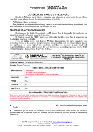 GERÊNCIA DE SAÚDE E PREVENÇÃO
Consta do Relatório as atividades realizadas para educação e treinamento dos servidores
visando à prevenção da doença de natureza ocupacional e ainda:
 Perfil dos servidores avaliados;
 Quantitativo de servidores acidentados no trabalho ou acometidos por doença ocupacional, com
e sem afastamento, com diagnóstico e identificação por setor.
REGISTRO E ARQUIVO DE INFORMAÇÕES
Os Atestados de Saúde Ocupacional – ASO devem ficar à disposição da fiscalização do
trabalho, arquivado no local de trabalho do servidor.
O Relatório Anual do PCSO, assim que elaborado, também deve ficar à disposição da
fiscalização, arquivado no Órgão.
Todos os dados obtidos nos Exames Médicos Ocupacionais, tais como resultados das
avaliações clínicas e dos exames complementares, as conclusões e as condutas médicas, devem
ser registrados de forma legível em prontuário individual do servidor, o qual ficará sob
responsabilidade do Médico Coordenador, devendo permanecer guardado por período mínimo de 20
(vinte) anos após o desligamento do servidor do órgão.
INFORMAÇÕES OBTIDAS NO INQUÉRITO
PRELIMINAR DE SEGURANÇA E SAÚDE NO
TRABALHO
Posto de Trabalho: Departamento Financeiro
Função: Gerente Financeiro
RISCOS OCUPACIONAIS RECONHECIDOS
ERGONÔMICO • EXEMPLO:
• Acuidade Visual Prolongada;
• Movimentos de Repetição (Digitação e Mouse).
ACIDENTE NA
FÍSICO NA
QUÍMICO NA
BIOLÓGICO NA
DESCRIÇÃO DOS PROCEDIMENTOS PRODUTIVOS
Exercem a gerência dos serviços administrativos, das operações financeiras, incluindo-se as do setor
bancário. Planejam, dirigem e controlam os recursos e as atividades do Órgão ou Entidade, com o objetivo de
minimizar impacto financeiro.
 NA – Risco Ocupacional não aplicável para a
função.
 Informamos que os riscos são inerentes à função dos trabalhadores, como medida de segurança
recomenda-se que os mesmos façam uso de EPI’s, de forma adequada e correta através de treinamentos
específicos.
SEFAZ – Superintendência de Gestão Estadual – www.administracao.go.gov.br
Gerência de Saúde e Prevenção
Rua Dr. Olinto Manso Pereira, 45, Setor Sul Goiânia - GO CEP 74083-105 - Fone: (62) 3201-6827
12
 