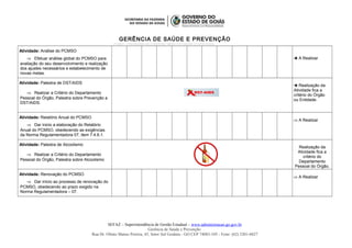 GERÊNCIA DE SAÚDE E PREVENÇÃO
PCMSO – PROGRAMA DE CONTROLE MÉDICO E SAÚDE OCUPACIONAL
Atividade: Análise do PCMSO
⇒ Efetuar análise global do PCMSO para
avaliação do seu desenvolvimento e realização
dos ajustes necessários e estabelecimento de
novas metas.
 A Realizar
Atividade: Palestra de DST/AIDS
⇒ Realizar a Critério do Departamento
Pessoal do Órgão, Palestra sobre Prevenção a
DST/AIDS.
 Realização da
Atividade fica a
critério do Órgão
ou Entidade.
Atividade: Relatório Anual do PCMSO
⇒ Dar inicio a elaboração do Relatório
Anual do PCMSO, obedecendo as exigências
da Norma Regulamentadora 07, item 7.4.6.1.
⇒ A Realizar
Atividade: Palestra de Alcoolismo
⇒ Realizar a Critério do Departamento
Pessoal do Órgão, Palestra sobre Alcoolismo
Realização da
Atividade fica a
critério do
Departamento
Pessoal do Órgão.
Atividade: Renovação do PCMSO
⇒ Dar início ao processo de renovação do
PCMSO, obedecendo ao prazo exigido na
Norma Regulamentadora – 07.
⇒ A Realizar
SEFAZ – Superintendência de Gestão Estadual – www.administracao.go.gov.br
Gerência de Saúde e Prevenção
Rua Dr. Olinto Manso Pereira, 45, Setor Sul Goiânia - GO CEP 74083-105 - Fone: (62) 3201-6827
 