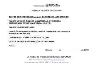 GERÊNCIA DE SAÚDE E PREVENÇÃO
PCMSO – PROGRAMA DE CONTROLE MÉDICO E SAÚDE OCUPACIONAL
CUSTOS COM CRONOGRAMA ANUAL DO PROGRAMA (ORÇAMENTO)
EXAMES MÉDICOS CLÍNICOS (ADMISSIONAIS, PERIÓDICOS,
DEMISSIONAIS, RETORNO AO TRABALHO, ETC.):
EXAMES COMPLEMENTARES:
COM AÇÕES PREVENTIVAS (PALESTRAS, TREINAMENTOS E OUTRAS
ATIVIDADES PRÁTICAS):
COM MATERIAL GRÁFICO E DE DIVULGAÇAO:
GASTOS EMERGENCIAIS EM SAÚDE OCUPACIONAL:
TOTAL:
Goiânia _____ de _________________ de 2008
Dr. Médico do Trabalho Coordenador do PCMSO
SEFAZ – Superintendência de Gestão Estadual – www.administracao.go.gov.br
Gerência de Saúde e Prevenção
Rua Dr. Olinto Manso Pereira, 45, Setor Sul Goiânia - GO CEP 74083-105 - Fone: (62) 3201-6827
 