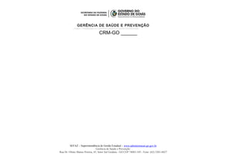 GERÊNCIA DE SAÚDE E PREVENÇÃO
PCMSO – PROGRAMA DE CONTROLE MÉDICO E SAÚDE OCUPACIONAL
CRM-GO ______
SEFAZ – Superintendência de Gestão Estadual – www.administracao.go.gov.br
Gerência de Saúde e Prevenção
Rua Dr. Olinto Manso Pereira, 45, Setor Sul Goiânia - GO CEP 74083-105 - Fone: (62) 3201-6827
 