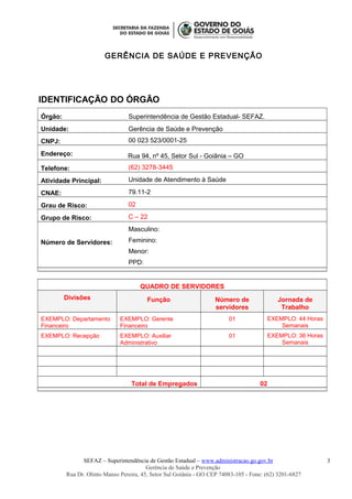 GERÊNCIA DE SAÚDE E PREVENÇÃO
IDENTIFICAÇÃO DO ÓRGÃO
Órgão: Superintendência de Gestão Estadual- SEFAZ.
Unidade: Gerência de Saúde e Prevenção
CNPJ: 00 023 523/0001-25
Endereço: Rua 94, nº 45, Setor Sul - Goiânia – GO
Telefone: (62) 3278-3445
Atividade Principal: Unidade de Atendimento à Saúde
CNAE: 79.11-2
Grau de Risco: 02
Grupo de Risco: C – 22
Número de Servidores:
Masculino:
Feminino:
Menor:
PPD:
QUADRO DE SERVIDORES
Divisões Função Número de
servidores
Jornada de
Trabalho
EXEMPLO: Departamento
Financeiro
EXEMPLO: Gerente
Financeiro
01 EXEMPLO: 44 Horas
Semanais
EXEMPLO: Recepção EXEMPLO: Auxiliar
Administrativo
01 EXEMPLO: 36 Horas
Semanais
Total de Empregados 02
SEFAZ – Superintendência de Gestão Estadual – www.administracao.go.gov.br
Gerência de Saúde e Prevenção
Rua Dr. Olinto Manso Pereira, 45, Setor Sul Goiânia - GO CEP 74083-105 - Fone: (62) 3201-6827
3
 