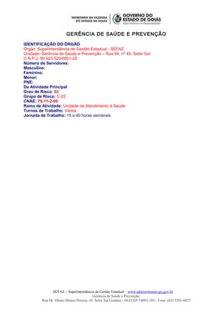 GERÊNCIA DE SAÚDE E PREVENÇÃO
IDENTIFICAÇÃO DO ÓRGÃO
Órgão: Superintendência de Gestão Estadual - SEFAZ.
Unidade: Gerência de Saúde e Prevenção – Rua 94, nº 45, Setor Sul.
C.N.P.J: 00 023 523/0001-25
Número de Servidores:
Masculino:
Feminino:
Menor:
PNE:
Da Atividade Principal
Grau de Risco: 03
Grupo de Risco: C-22
CNAE: 79.11-2-00
Ramo de Atividade: Unidade de Atendimento à Saúde
Turnos de Trabalho: Vários
Jornada de Trabalho: 15 a 40 horas semanais
SEFAZ – Superintendência de Gestão Estadual – www.administracao.go.gov.br
Gerência de Saúde e Prevenção
Rua Dr. Olinto Manso Pereira, 45, Setor Sul Goiânia - GO CEP 74083-105 - Fone: (62) 3201-6827
 
