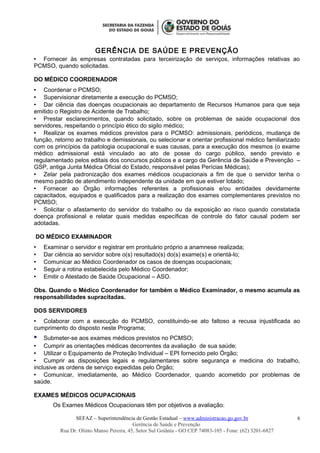 GERÊNCIA DE SAÚDE E PREVENÇÃO
 Fornecer às empresas contratadas para terceirização de serviços, informações relativas ao
PCMSO, quando solicitadas.
DO MÉDICO COORDENADOR
 Coordenar o PCMSO;
 Supervisionar diretamente a execução do PCMSO;
 Dar ciência das doenças ocupacionais ao departamento de Recursos Humanos para que seja
emitido o Registro de Acidente de Trabalho;
 Prestar esclarecimentos, quando solicitado, sobre os problemas de saúde ocupacional dos
servidores, respeitando o princípio ético do sigilo médico;
 Realizar os exames médicos previstos para o PCMSO: admissionais, periódicos, mudança de
função, retorno ao trabalho e demissionais, ou selecionar e orientar profissional médico familiarizado
com os princípios da patologia ocupacional e suas causas, para a execução dos mesmos (o exame
médico admissional está vinculado ao ato de posse do cargo público, sendo previsto e
regulamentado pelos editais dos concursos públicos e a cargo da Gerência de Saúde e Prevenção –
GSP, antiga Junta Médica Oficial do Estado, responsável pelas Perícias Médicas);
 Zelar pela padronização dos exames médicos ocupacionais a fim de que o servidor tenha o
mesmo padrão de atendimento independente da unidade em que estiver lotado;
 Fornecer ao Órgão informações referentes a profissionais e/ou entidades devidamente
capacitados, equipados e qualificados para a realização dos exames complementares previstos no
PCMSO;
 Solicitar o afastamento do servidor do trabalho ou da exposição ao risco quando constatada
doença profissional e relatar quais medidas específicas de controle do fator causal podem ser
adotadas.
DO MÉDICO EXAMINADOR
 Examinar o servidor e registrar em prontuário próprio a anamnese realizada;
 Dar ciência ao servidor sobre o(s) resultado(s) do(s) exame(s) e orientá-lo;
 Comunicar ao Médico Coordenador os casos de doenças ocupacionais;
 Seguir a rotina estabelecida pelo Médico Coordenador;
 Emitir o Atestado de Saúde Ocupacional – ASO.
Obs. Quando o Médico Coordenador for também o Médico Examinador, o mesmo acumula as
responsabilidades supracitadas.
DOS SERVIDORES
 Colaborar com a execução do PCMSO, constituindo-se ato faltoso a recusa injustificada ao
cumprimento do disposto neste Programa;
 Submeter-se aos exames médicos previstos no PCMSO;
 Cumprir as orientações médicas decorrentes da avaliação de sua saúde;
 Utilizar o Equipamento de Proteção Individual – EPI fornecido pelo Órgão;
 Cumprir as disposições legais e regulamentares sobre segurança e medicina do trabalho,
inclusive as ordens de serviço expedidas pelo Órgão;
 Comunicar, imediatamente, ao Médico Coordenador, quando acometido por problemas de
saúde.
EXAMES MÉDICOS OCUPACIONAIS
Os Exames Médicos Ocupacionais têm por objetivos a avaliação:
SEFAZ – Superintendência de Gestão Estadual – www.administracao.go.gov.br
Gerência de Saúde e Prevenção
Rua Dr. Olinto Manso Pereira, 45, Setor Sul Goiânia - GO CEP 74083-105 - Fone: (62) 3201-6827
6
 