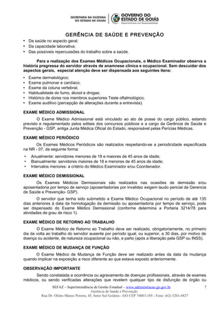 GERÊNCIA DE SAÚDE E PREVENÇÃO
 Da saúde no aspecto geral;
 Da capacidade laborativa;
 Das possíveis repercussões do trabalho sobre a saúde.
Para a realização dos Exames Médicos Ocupacionais, o Médico Examinador observa a
história pregressa do servidor através de anamnese clínica e ocupacional. Sem descuidar dos
aspectos gerais, especial atenção deve ser dispensada aos seguintes itens:
 Exame dermatológico;
 Exame pulmonar e cardíaco;
 Exame da coluna vertebral;
 Habitualidade do fumo, álcool e drogas;
 Histórico de dores nos membros superiores Teste oftalmológico;
 Exame auditivo (percepção de alterações durante a entrevista).
EXAME MÉDICO ADMISSIONAL
O Exame Médico Admissional está vinculado ao ato de posse do cargo público, estando
previsto e regulamentado pelos editais dos concursos públicos e a cargo da Gerência de Saúde e
Prevenção - GSP, antiga Junta Médica Oficial do Estado, responsável pelas Perícias Médicas.
EXAME MÉDICO PERIÓDICO
Os Exames Médicos Periódicos são realizados respeitando-se a periodicidade especificada
na NR - 07, da seguinte forma:
 Anualmente: servidores menores de 18 e maiores de 45 anos de idade;
 Bianualmente: servidores maiores de 18 e menores de 45 anos de idade;
 Intervalos menores: a critério do Médico Examinador e/ou Coordenador.
EXAME MÉDICO DEMISSIONAL
Os Exames Médicos Demissionais são realizados nas ocasiões de demissão e/ou
aposentadoria por tempo de serviço (aposentadorias por invalidez exigem laudo pericial da Gerencia
de Saúde e Prevenção- GSP).
O servidor que tenha sido submetido a Exame Médico Ocupacional no período de até 135
dias anteriores à data da homologação da demissão ou aposentadoria por tempo de serviço, pode
ser dispensado do Exame Médico Demissional (conforme determina a Portaria 3214/78 para
atividades de grau de risco 1).
EXAME MÉDICO DE RETORNO AO TRABALHO
O Exame Médico de Retorno ao Trabalho deve ser realizado, obrigatoriamente, no primeiro
dia da volta ao trabalho do servidor ausente por período igual, ou superior, a 30 dias, por motivo de
doença ou acidente, de natureza ocupacional ou não, e parto (após a liberação pela GSP ou INSS).
EXAME MÉDICO DE MUDANÇA DE FUNÇÃO
O Exame Médico de Mudança de Função deve ser realizado antes da data da mudança
quando implicar na exposição a risco diferente ao que estava exposto anteriormente.
OBSERVAÇÃO IMPORTANTE
Sendo constatada a ocorrência ou agravamento de doenças profissionais, através de exames
médicos, ou sendo verificadas alterações que revelem qualquer tipo de disfunção de órgão ou
SEFAZ – Superintendência de Gestão Estadual – www.administracao.go.gov.br
Gerência de Saúde e Prevenção
Rua Dr. Olinto Manso Pereira, 45, Setor Sul Goiânia - GO CEP 74083-105 - Fone: (62) 3201-6827
7
 
