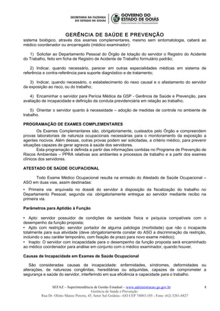 GERÊNCIA DE SAÚDE E PREVENÇÃO
sistema biológico, através dos exames complementares, mesmo sem sintomatologia, caberá ao
médico coordenador ou encarregado (médico examinador):
1) Solicitar ao Departamento Pessoal do Órgão de lotação do servidor o Registro do Acidente
do Trabalho, feito em ficha de Registro de Acidente de Trabalho formulário padrão;
2) Indicar, quando necessário, parecer em outras especialidades médicas em sistema de
referência e contra-referência para suporte diagnóstico e de tratamento;
3) Indicar, quando necessário, o estabelecimento do nexo causal e o afastamento do servidor
da exposição ao risco, ou do trabalho;
4) Encaminhar o servidor para Perícia Médica da GSP - Gerência de Saúde e Prevenção, para
avaliação de incapacidade e definição da conduta previdenciária em relação ao trabalho;
5) Orientar o servidor quanto à necessidade – adoção de medidas de controle no ambiente de
trabalho.
PROGRAMAÇÃO DE EXAMES COMPLEMENTARES
Os Exames Complementares são, obrigatoriamente, custeados pelo Órgão e compreendem
provas laboratoriais de natureza ocupacionais necessárias para o monitoramento da exposição a
agentes nocivos. Além dessas, outras provas podem ser solicitadas, a critério médico, para prevenir
situações capazes de gerar agravos à saúde dos servidores.
Esta programação é definida a partir das informações contidas no Programa de Prevenção de
Riscos Ambientais – PPRA relativas aos ambientes e processos de trabalho e a partir dos exames
clínicos dos servidores.
ATESTADO DE SAÚDE OCUPACIONAL
Todo Exame Médico Ocupacional resulta na emissão do Atestado de Saúde Ocupacional –
ASO em duas vias, assim destinadas:
 Primeira via: arquivada no dossiê do servidor à disposição da fiscalização do trabalho no
Departamento Pessoal; segunda via: obrigatoriamente entregue ao servidor mediante recibo na
primeira via.
Parâmetros para Aptidão à Função
 Apto: servidor possuidor de condições de sanidade física e psíquica compatíveis com o
desempenho da função proposta;
 Apto com restrição: servidor portador de alguma patologia (morbidade) que não o incapacite
totalmente para sua atividade (deve obrigatoriamente constar do ASO a discriminação da restrição,
incluindo o seu caráter temporário, com fixação de prazo para novo exame médico);
 Inapto: O servidor com incapacidade para o desempenho da função proposta será encaminhado
ao médico coordenador para análise em conjunto com o médico examinador, quando houver.
Causas de Incapacidade em Exames de Saúde Ocupacional
São consideradas causas de incapacidade: enfermidades, síndromes, deformidades ou
alterações, de naturezas congênitas, hereditárias ou adquiridas, capazes de comprometer a
segurança e saúde do servidor, interferindo em sua eficiência e capacidade para o trabalho.
SEFAZ – Superintendência de Gestão Estadual – www.administracao.go.gov.br
Gerência de Saúde e Prevenção
Rua Dr. Olinto Manso Pereira, 45, Setor Sul Goiânia - GO CEP 74083-105 - Fone: (62) 3201-6827
8
 