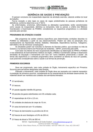 GERÊNCIA DE SAÚDE E PREVENÇÃO
O parecer conclusivo de incapacidade depender da atividade exercida, cabendo análise do local
de trabalho.
Faz-se exceção a esta regra os casos de vagas predestinadas às pessoas portadoras de
deficiência, conforme determina a Lei nº 8213.
As enfermidades, síndromes, deformidades ou alterações supracitadas, serão caracterizadas
como causas de incapacidade, definitiva ou temporária, total ou parcial, a critério dos Médicos
Coordenador e Examinador do PCMSO, considerando os respectivos prognósticos e a atividade
exercida pelo servidor.
PROGRAMAS DE ATENÇÃO À SAÚDE
São programas de caráter coletivos específicos para determinadas condições descritas no
PCMSO ou detectados a partir do seu desenvolvimento. Podem ser úteis na prevenção e/ou
monitoramento da Hipertensão Arterial, Diabetes, Obesidade, Dependência Química, Tabagismo,
DST/AIDS a fim de minimizar complicações.
As atividades podem ser incluídas na Semana do Servidor público, que acontece no mês de
Outubro e na Semana Interna de Prevenção de Acidentes – SIPAT, promovida pela CIPA.
Com base nos fatores de risco ocupacionais identificados na elaboração do PPRA e PCMSO
e nas estatísticas de licenciamentos médicos do órgão, o Médico Coordenador planeja e desenvolve
atividades de educação e treinamento com foco em “como trabalhar preservando a saúde”. Os
temas são específicos e o conteúdo programático deve considerar os fatores de risco em questão,
suas possíveis conseqüências sobre a saúde e as formas de prevenção.
PRIMEIROS SOCORROS
Deve ser programado, para cada unidade do Órgão, treinamento específico em Primeiros
Socorros para servidores designados pela Direção.
Efetuado o treinamento, cada unidade do Órgão deve ser equipada com material necessário
à prestação de primeiros socorros, considerando-se as características da atividade desenvolvida. Os
materiais devem ser mantidos aos cuidados dos servidores treinados:
 01 termômetro;
 01 tesoura;
 01 pacote algodão hidrófilo 50 gramas;
 05 pacotes de gazes esterilizadas com 05 unidades cada;
 01 esparadrapo de 4,5m x 2,5 cm;
 05 unidades de ataduras de crepe de 10 cm;
 01 caixa de band-aid com 10 unidades;
 01 frasco de dermoiodine ou povidine de 20 ml;
 02 frascos de soro fisiológico a 0,9% de 250 ml;
 01 frasco de álcool a 70% de 500 ml;
SEFAZ – Superintendência de Gestão Estadual – www.administracao.go.gov.br
Gerência de Saúde e Prevenção
Rua Dr. Olinto Manso Pereira, 45, Setor Sul Goiânia - GO CEP 74083-105 - Fone: (62) 3201-6827
9
 