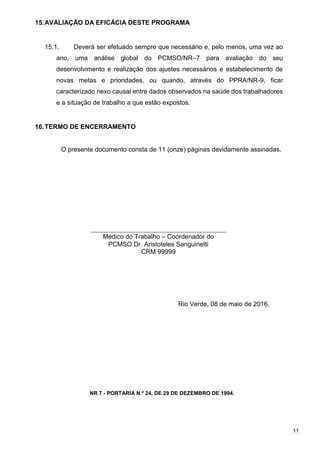 15.AVALIAÇÃO DA EFICÁCIA DESTE PROGRAMA
15.1. Deverá ser efetuado sempre que necessário e, pelo menos, uma vez ao
ano, uma análise global do PCMSO/NR–7 para avaliação do seu
desenvolvimento e realização dos ajustes necessários e estabelecimento de
novas metas e prioridades, ou quando, através do PPRA/NR-9, ficar
caracterizado nexo causal entre dados observados na saúde dos trabalhadores
e a situação de trabalho a que estão expostos.
16.TERMO DE ENCERRAMENTO
O presente documento consta de 11 (onze) páginas devidamente assinadas.
Médico do Trabalho – Coordenador do
PCMSO Dr. Aristoteles Sanguinetti
CRM 99999
Rio Verde, 08 de maio de 2016.
NR 7 - PORTARIA N.º 24, DE 29 DE DEZEMBRO DE 1994.
11
 