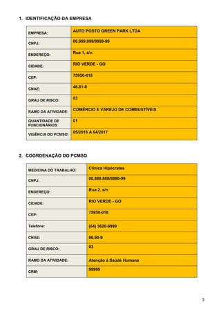 3
1. IDENTIFICAÇÃO DA EMPRESA
2. COORDENAÇÃO DO PCMSO
EMPRESA:
AUTO POSTO GREEN PARK LTDA
CNPJ:
00.999.999/9999-99
ENDEREÇO:
Rua 1, s/n
CIDADE:
RIO VERDE - GO
CEP:
75950-018
CNAE:
46.81-8
GRAU DE RISCO:
03
RAMO DA ATIVIDADE:
COMÉRCIO E VAREJO DE COMBUSTÍVEIS
QUANTIDADE DE
FUNCIONÁRIOS:
01
VIGÊNCIA DO PCMSO:
05/2016 A 04/2017
MEDICINA DO TRABALHO:
Clínica Hipócrates
CNPJ:
00.888.888/8888-99
ENDEREÇO:
Rua 2, s/n
CIDADE:
RIO VERDE - GO
CEP:
75950-018
Telefone: (64) 3620-9999
CNAE: 86.90-9
GRAU DE RISCO:
03
RAMO DA ATIVIDADE: Atenção á Saúde Humana
CRM:
99999
 