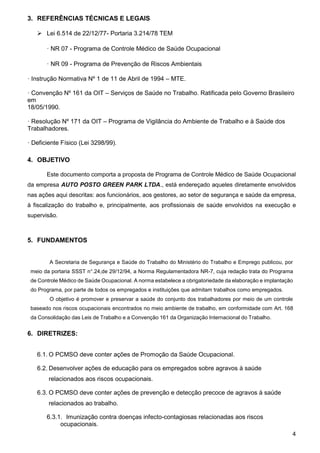 4
3. REFERÊNCIAS TÉCNICAS E LEGAIS
 Lei 6.514 de 22/12/77- Portaria 3.214/78 TEM
· NR 07 - Programa de Controle Médico de Saúde Ocupacional
· NR 09 - Programa de Prevenção de Riscos Ambientais
· Instrução Normativa Nº 1 de 11 de Abril de 1994 – MTE.
· Convenção Nº 161 da OIT – Serviços de Saúde no Trabalho. Ratificada pelo Governo Brasileiro
em
18/05/1990.
· Resolução Nº 171 da OIT – Programa de Vigilância do Ambiente de Trabalho e à Saúde dos
Trabalhadores.
· Deficiente Físico (Lei 3298/99).
4. OBJETIVO
Este documento comporta a proposta de Programa de Controle Médico de Saúde Ocupacional
da empresa AUTO POSTO GREEN PARK LTDA., está endereçado aqueles diretamente envolvidos
nas ações aqui descritas: aos funcionários, aos gestores, ao setor de segurança e saúde da empresa,
à fiscalização do trabalho e, principalmente, aos profissionais de saúde envolvidos na execução e
supervisão.
5. FUNDAMENTOS
A Secretaria de Segurança e Saúde do Trabalho do Ministério do Trabalho e Emprego publicou, por
meio da portaria SSST n°.24,de 29/12/94, a Norma Regulamentadora NR-7, cuja redação trata do Programa
de Controle Médico de Saúde Ocupacional. A norma estabelece a obrigatoriedade da elaboração e implantação
do Programa, por parte de todos os empregados e instituições que admitam trabalhos como empregados.
O objetivo é promover e preservar a saúde do conjunto dos trabalhadores por meio de um controle
baseado nos riscos ocupacionais encontrados no meio ambiente de trabalho, em conformidade com Art. 168
da Consolidação das Leis de Trabalho e a Convenção 161 da Organização Internacional do Trabalho.
6. DIRETRIZES:
6.1. O PCMSO deve conter ações de Promoção da Saúde Ocupacional.
6.2. Desenvolver ações de educação para os empregados sobre agravos à saúde
relacionados aos riscos ocupacionais.
6.3. O PCMSO deve conter ações de prevenção e detecção precoce de agravos à saúde
relacionados ao trabalho.
6.3.1. Imunização contra doenças infecto-contagiosas relacionadas aos riscos
ocupacionais.
 