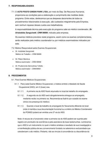 6
7. RESPONSABILIDADES
7.1. O AUTO POSTO GREEN PARK LTDA, por meio do Dep. De Recursos Humanos,
proporciona as condições para a elaboração e cumprimento das medidas deste
programa. Entre estas, destacamos que as despesas decorrentes de todos os
procedimentos relacionados á execução, são custeados integralmente pela Empresa,
sem nenhum repasse desses custos aos trabalhadores.
A responsabilidade técnica pela execução do programa cabe ao médico coordenador, Dr.
Aristoteles Sanguinetti, CRM 99999, indicado pela empresa.
Os exames médicos previstos neste programa, assim como os exames complementares,
serão realizados pelo médico coordenador ou por médicos examinadores indicados por
este.
7.2. Médico Responsável pelos Exames Ocupacionais
 Dr. Aristotele Sanguinetti
Médico do Trabalho – CRM 99999
 Dr. Platon Mentirus
Médica examinador – CRM 99998
 Dr. Prudencindo Democlines Tofolito
Médica examinador – CRM 99991
8. PROCEDIMENTOS
8.1. Para Exames Médicos Ocupacionais:
8.1.1. Para cada Exame Médico Ocupacional, o médico emitirá o Atestado de Saúde
Ocupacional (ASO), em 2 (duas) vias.
8.1.1.1. A primeira via do ASO ficará arquivada no local de trabalho do empregado.
8.1.1.2. A segunda via do ASO será obrigatoriamente entregue ao empregado,
mediante recibo na primeira via. Recomenda-se fazê-lo por ocasião do exame
clínico (na presença do médico).
8.1.1.3. Quando o local de trabalho do empregado for fisicamente diferente do local
onde é mantida a sua documentação funcional ou a critério do Médico Coordenador
do PCMSO poderá ser emitida uma 3ª via do ASO.
Nota: A recusa de o funcionário vistar a primeira via do ASO poderá ser suprida pelo
registro em prontuário da ocorrência e pela assinatura de duas testemunhas. Lembramos
que o ASO é um instrumento no qual o médico sintetiza o resultado de sua investigação e
a manifestação pública de seu convencimento fundado na saberania e exclusividade que
caracterizam o ato médico. Portanto, não se vincula á concordância ou discordância do
 