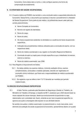 7
funcionário. Como deixa claro a norma, o visto configura apenas uma forma de
comprovação de recebimento.
9. O ATESTADO DE SAÚDE OCUPACIONAL
9.1. O exame médico do PCMSO visa também a uma conclusão sobre a capacidade laborativa do
funcionário. Dessa forma, o documento que expressa e resume o procedimento é o Atestado
de Saúde Ocupacional. Como parte do ato médico, os profissionais devem zelar pelo seu
correto preenchimento:
 Nome Completo do funcionário;
 Número de registro de identidade;
 Nome do cargo;
 Nome do setor;
 Os riscos ocupacionais existentes na atividade ou a ausência de riscos ocupacionais
específicos;
 Indicação dos procedimentos médicos utilizados para a conclusão do exame, com as
respectivas datas;
 Nome do médico coordenador e seu registro no Conselho Regional de Medicina;
 Conclusão de apto ou inapto para a função específica a que o trabalhador irá exercer,
exerce ou exerceu;
 Nome do médico examinador, seu CRM.
9.2. Para Registro e Arquivamento de Dados:
9.2.1. Os dados obtidos nos exames médicos, incluindo avaliação clínica, exames
complementares, conclusões e medidas aplicadas, deverão ser registrados em
prontuário clínico individual, que ficará sob a responsabilidade do médico-coordenador
do PCMSO.
9.2.2. Os registros a que se refere o item 7.2.7.5 deverão ser mantidos por período
indeterminado.
10.RISCOS OCUPACIONAIS ESPECÍFICOS
10.1. A Nota Técnica, publicada pela Secretaria de Segurança e Saúde no Trabalho, do
Ministério do Trabalho e Emprego, a respeito da NR 7, esclarece que o ASO deverá trazer os
riscos capazes de causar doenças, desde que exclusivamente ocupacionais ou seja,
relacionados com a atividade real. Assim, entende-se por risco ocupacional específico os
agravos aos quais o empregado está exposto na sua atividade laboral.
No sentido de auxiliar o médico examinador no preenchimento e, muito mais ainda, como
elemento de avaliação da saúde ocupacional do funcionário, apresentamos abaixo um quadro
 