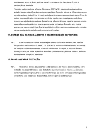 8
relacionando a ocupação ao posto de trabalho e ao respectivo risco específico ou à
declaração de ausência.
Também conforme afirma a Norma Técnica da SSST/MTE., os procedimentos médicos
estarão ligados à identificação dos riscos específicos. Portanto, há que se diferenciar exames
complementares obrigatórios, vinculados diretamente aos riscos ocupacionais específicos, de
outros exames utilizados normalmente em clínica médica para investigação, controle ou
mesmo por solicitação do paciente. Dessa forma, o funcionário que trabalhar exposto a ruído,
deverá fazer audiometria com exame complementar obrigatório. Por outro lado, outros
exames, de natureza individual, ficarão a critério do médico como em qualquer outra consulta,
sem a conotação de controle médico ocupacional coletivo.
11.QUADRO COM OS RISCO, AGENTES E RECOMENDAÇÕES ESPECÍFICAS
11.1. Com o objetivo de facilitar a abordagem coletiva do local de trabalho para a saúde
ocupacional, elaboramos o QUADRO DE SETORES, no qual o estabelecimento ou unidade
de serviços é dividida em setores, nos quais distribuímos os cargos, o posto de trabalho
correspondente, os riscos específicos atribuídos previamente ao posto de trabalho, e exame
complementar obrigatório, se houver.
12.PLANEJAMENTO E EXECUÇÃO
12.1. Os exames clínicos ocupacionais serão realizados por médico coordenador ou outro
indicado, nas dependências do local de trabalho ou em ambulatório médico. As consultas
serão registradas em prontuário ou sistema eletrônico. Os dados extraídos serão registrados
em sistema para elaboração de estatística, inclusive para o relatório anual.
 