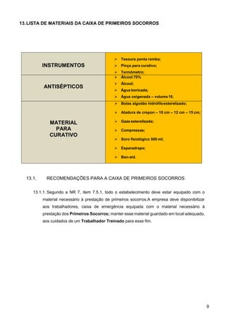 9
13.LISTA DE MATERIAIS DA CAIXA DE PRIMEIROS SOCORROS
INSTRUMENTOS
 Tesoura ponta romba;
 Pinça para curativo;
 Termômetro;
ANTISÉPTICOS
 Álcool 70%
 Álcool;
 Água boricada;
 Água oxigenada – volume10.
MATERIAL
PARA
CURATIVO
 Bolas algodão hidrófiloesterelizado;
 Atadura de crepon – 10 cm – 12 cm – 15 cm;
 Gaze esterelizada;
 Compressas;
 Soro fisiológico 500 ml;
 Esparadrapo;
 Ban-aid.
13.1. RECOMENDAÇÕES PARA A CAIXA DE PRIMEIROS SOCORROS
13.1.1. Segundo a NR 7, item 7.5.1, todo o estabelecimento deve estar equipado com o
material necessário à prestação de primeiros socorros.A empresa deve disponibilizar
aos trabalhadores, caixa de emergência equipada com o material necessário à
prestação dos Primeiros Socorros; manter esse material guardado em local adequado,
aos cuidados de um Trabalhador Treinado para esse fim.
 