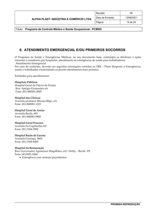 ALPHA PLAST- INDÚSTRIA E COMÉRCIO LTDA
Revisão: 00
Data de Emissão: 13/06/2021
Página: 19 de 24
Título: Programa de Controle Médico e Saúde Ocupacional - PCMSO
PROIBIDA REPRODUÇÃO
6. ATENDIMENTO EMERGENCIAL E/OU PRIMEIROS SOCORROS
O Programa de Saúde e Emergências Médicas, no seu documento base, contempla as diretrizes e ações
inerentes à assistência pré-hospitalar, atendimento às emergências de saúde para trabalhadores.
Atendimento Emergencial
Em caso de acidentes, deverão ser seguidas orientações contidas no PRE – Plano Resposta a Emergências,
sendo o trabalhador encaminhado ao pronto atendimento mais próximo.
Entidades para atendimentos:
Hospitais Públicos
Hospital Geral de Otávio de Freitas
Rua: Aprígio Guimarães s/n
Fone: (81) 800281-2005
Hospital das Clínicas
Avenida professor Moraes Rêgo, s/n
Fone: (81) 800081-1223
Hospital Geral de Areias
Avenida Recife, 801
Fone: (81) 800081-0800
Hospital Geral Prazeres
Avenida rio Capibaribe,147
Fone: (81) 3184-3900
Hospital Barão de Lucena
Avenida Caxangá, 3860
Fone: (81) 3184-6400
Hospital da Restauração
Rua: Governador Agamenon Magalhães, s/nº, Derby – Recife -PE
Fone: (81)3421-5444
 Emergência com animais peçonhentos
 