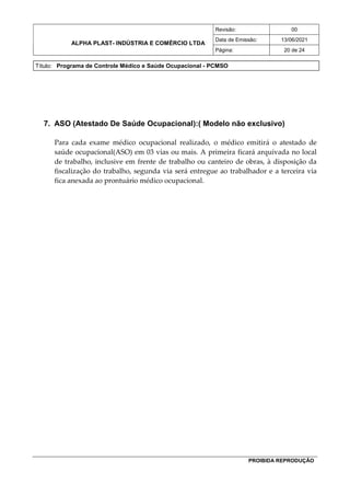 ALPHA PLAST- INDÚSTRIA E COMÉRCIO LTDA
Revisão: 00
Data de Emissão: 13/06/2021
Página: 20 de 24
Título: Programa de Controle Médico e Saúde Ocupacional - PCMSO
PROIBIDA REPRODUÇÃO
7. ASO (Atestado De Saúde Ocupacional):( Modelo não exclusivo)
Para cada exame médico ocupacional realizado, o médico emitirá o atestado de
saúde ocupacional(ASO) em 03 vias ou mais. A primeira ficará arquivada no local
de trabalho, inclusive em frente de trabalho ou canteiro de obras, à disposição da
fiscalização do trabalho, segunda via será entregue ao trabalhador e a terceira via
fica anexada ao prontuário médico ocupacional.
 