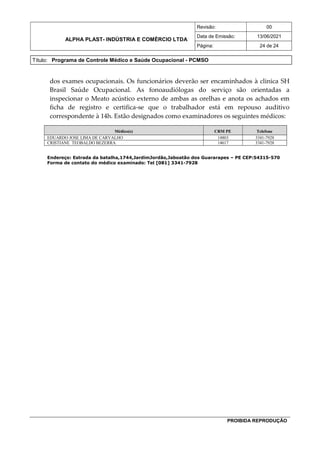 ALPHA PLAST- INDÚSTRIA E COMÉRCIO LTDA
Revisão: 00
Data de Emissão: 13/06/2021
Página: 24 de 24
Título: Programa de Controle Médico e Saúde Ocupacional - PCMSO
PROIBIDA REPRODUÇÃO
dos exames ocupacionais. Os funcionários deverão ser encaminhados à clinica SH
Brasil Saúde Ocupacional. As fonoaudiólogas do serviço são orientadas a
inspecionar o Meato acústico externo de ambas as orelhas e anota os achados em
ficha de registro e certifica-se que o trabalhador está em repouso auditivo
correspondente à 14h. Estão designados como examinadores os seguintes médicos:
Médico(s) CRM PE Telefone
EDUARDO JOSE LIMA DE CARVALHO 14803 3341-7928
CRISTIANE TEOBALDO BEZERRA 14617 3341-7928
Endereço: Estrada da batalha,1744,JardimJordão,Jaboatão dos Guararapes – PE CEP:54315-570
Forma de contato do médico examinado: Tel [081] 3341-7928
 