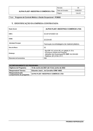 ALPHA PLAST- INDÚSTRIA E COMÉRCIO LTDA
Revisão: 00
Data de Emissão: 13/06/2021
Página: 3 de 24
Título: Programa de Controle Médico e Saúde Ocupacional - PCMSO
PROIBIDA REPRODUÇÃO
1. IDENTIFICAÇÃO DA EMPRESA CONTRATADA
Razão Social: ALPHA PLAST- INDÚSTRIA E COMÉRCIO LTDA
CNPJ: 03.357.873/0001-44
CNAE:
22.22-6-00
Atividade Principal:
Fabricação de embalagens de material plástico.
Grau de Risco: 03
Endereço
Rod BR 101 sul km 80, s/n galpão A / B e
CContorno Distrito de Prazeres,
Jaboatão dos Guararapes/PE CEP: 54.335-000
Telefone: (81) 2102- 9111
Nºprevisto de funcionários 364
ACOMPANHAMENTO DO PROGRAMA:
Vigência do Programa: 13 de Junho de 2021 até 12 de Junho de 2022
Responsável Técnico Eduardo José L. de Carvalho CRM 14803
Responsável pelo
cumprimento do programa
ALPHA PLAST- INDÚSTRIA E COMÉRCIO LTDA
 