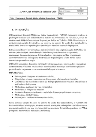 ALPHA PLAST- INDÚSTRIA E COMÉRCIO LTDA
Revisão: 00
Data de Emissão: 13/06/2021
Página: 4 de 24
Título: Programa de Controle Médico e Saúde Ocupacional - PCMSO
PROIBIDA REPRODUÇÃO
1. INTRODUÇÃO
O Programa de Controle Médico de Saúde Ocupacional – PCMSO - tem como objetivos a
promoção da saúde dos trabalhadores e atender ao preconizado na Portaria 24, de 29 de
dezembro de 1994 da Secretaria de Segurança e Saúde no Trabalho, MTB. Deve integrar o
conjunto mais amplo de iniciativas da empresa no campo da saúde dos trabalhadores,
tendo como finalidade a promoção e preservação da saúde dos seus empregados.
Este documento deve ser consultado pelo responsável pela implementação do PCMSO na
empresa, em situações como: obtenção de informações sobre saúde ocupacional;
necessidade de encaminhamento de trabalhadores para exame médico ocupacional;
acompanhamento do cronograma de atividades de promoção à saúde, dentre outras
demandas que venham surgir.
O PCMSO tem caráter dinâmico, participativo (empregadores e empregados) e deverá ser
continuamente avaliado e atualizado de acordo com as mudanças ocorridas no processo
produtivo das empresas e eventuais necessidades que ocorrerem.
O PCMSO visa:
 Prevenção de doenças e acidentes do trabalho.
 Diagnóstico precoce e rastreamento dos agravos relacionados ao trabalho.
 Constatação da existência de casos de doenças profissionais ou danos irreversíveis à
saúde dos trabalhadores.
 Melhoria da qualidade de vida no trabalho.
 Melhoria das relações de trabalho.
 Aumento do comprometimento e satisfação dos empregados com a empresa.
 Melhoria da produtividade.
 Promoção da saúde no ambiente do trabalho.
Neste conjunto amplo de ações no campo da saúde dos trabalhadores, o PCMSO está
fundamentado na antecipação, reconhecimento, avaliação e conseqüente controle de riscos
ambientais existentes ou que venham existir no ambiente de trabalho previstos no PPRA
(Programa de Prevenção de Riscos Ambientais).
 