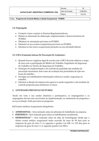 ALPHA PLAST- INDÚSTRIA E COMÉRCIO LTDA
Revisão: 00
Data de Emissão: 13/06/2021
Página: 6 de 24
Título: Programa de Controle Médico e Saúde Ocupacional - PCMSO
PROIBIDA REPRODUÇÃO
3.4- Empregado:
 Cumprir e fazer cumprir as Normas Regulamentadoras;
 Manter-se informado da elaboração, implementação e desenvolvimento do
PCMSO;
 Obedecer às orientações previstas no PCMSO;
 Submeter-se aos exames ocupacionais previstos no PCMSO;
 Informar-se dos riscos ocupacionais presentes na sua atividade laboral.
3.5- CIPA (Comissão Interna De Prevenção De Acidentes) :
 Quando houver exigência legal de acordo com a NR-5 deverão elaborar o mapa
de risco com a participação de Médico do Trabalho, Engenheiro de Segurança
do Trabalho ou Técnico de Segurança do Trabalho;
 Participar da implementação e do controle da qualidade das medidas de
prevenção necessárias, bem como da avaliação das prioridades de ação nos
locais de trabalho;
 Divulgar aos trabalhadores informações relativas à saúde e segurança no
trabalho;
 Informar à direção da empresa dos agravos à saúde mapeados e das medidas de
controle propostas para minimizar os riscos.
3. ATIVIDADES PREVISTAS NO PCMSO
Tendo em vista o seu caráter dinâmico e participativo, os empregadores e os
empregados devem estar envolvidos na implementação, no andamento do programa e
na sua avaliação. Estão previstos no programa:
4.1 Exames médicos ocupacionais obrigatórios:
 ADMISSIONAL – Será realizado antes da admissão do trabalhador na empresa.
 PERIÓDICO – Será realizado para todos os trabalhadores anualmente.
 DEMISSIONAL* – Será realizado antes da data de homologação desde que o
último exame médico ocupacional tenha ocorrido há mais de 90 dias para as
empresas de grau de risco 3 e 4, segundo o quadro I da NR- 4 e 135 dias para as
empresas de grau de risco 1 e 2, segundo quadro I da NR-4.
 