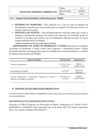 ALPHA PLAST- INDÚSTRIA E COMÉRCIO LTDA
Revisão: 00
Data de Emissão: 13/06/2021
Página: 7 de 24
Título: Programa de Controle Médico e Saúde Ocupacional - PCMSO
PROIBIDA REPRODUÇÃO
 RETORNO AO TRABALHO – Será realizado no 1º dia da volta ao trabalho de
trabalhadores ausentes por um período igual ou superior a 30 dias por motivo de
doença, acidente ou parto.
 MUDANÇA DE FUNÇÃO – Será obrigatoriamente realizado antes que ocorra a
mudança, entendendo mudança de função toda alteração de atividade, posto de
trabalho ou de setor que acarrete risco ao trabalhador diferente do que ele estava
exposto anteriormente a mudança.
*sujeito a alteração em caso de acordo coletivo sindical.
CRONOGRAMA DE AÇÕES DE PROMOÇÃO À SAÚDE: Deverão ser realizadas
atividades de promoção à saúde, tendo como sugestão o cronograma abaixo. Outras
atividades poderão ser programadas após os resultados dos exames periódicos e a critério
do Médico Coordenador do PCMSO:
Tipo de Atividade Data prevista Responsável
Exames Admissionais De acordo com a
demanda
MÉDICO
EXAMINADOR
Reavaliação do PCMSO Junho 2022 MÉDICO DO
TRABALHO
Exames Demissional, Admissional, Mudança de Função e
Retorno ao Trabalho e periódico.
De acordo com a
demanda
MÉDICO
EXAMINADOR
4. DESCRIÇÃO DO PROCESSO PRODUTIVO:
A ALPHA PLAST- INDÚSTRIA E COMÉRCIO LTDA realiza Serviços de fabricação de embalagens
de material plástico.
METODOLOGIA DE ELABORAÇÃO DESTE PCMSO:
Consulta ao PPRA (Programa de Prevenção de Riscos Ambientais) da ALPHA PLAST-
INDÚSTRIA E COMÉRCIO LTDA elaborado em 13 de Junho 2021 Por Fagner Guimaraes
Silva– Tec. Seg do Trabalho MTE MA/291.7.
 
