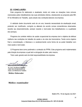 19
COTROL SERVICE
Conjunto Cidade Nova VIII, Nº 232 Ananindeua-PA CEP: 67.133-235
22. CONCLUSÃO:
Este programa foi elaborado e atualizado, tendo em vistas as situações mais comuns
vivenciadas pelos trabalhadores nas suas atividades diárias, obedecendo ao proposto pela NR-
07 do Ministério do Trabalho, após estudo das condições laborais da empresa.
A validade deste documento será de um ano, havendo necessidade de atualização anual,
podendo ser modificado, corrigido ou alterado de acordo comas conveniências observadas
durante seu desenvolvimento, sempre visando o bem-estar dos trabalhadores e a qualidade
dos serviços.
Programa de controle médico de saúde ocupacional da empresa tem o objetivo de efetivar
melhoria nas condições de trabalho de saúde e da vida dos funcionários. Tendo como objetivo
final a concretização, o Interesse e o esclarecimento como forma de se poder trabalhar com
mais saúde e bem-estar.
O Programa teve como parâmetro o conteúdo do PPRA. Este programa será implementado
pela direção da empresa a qual terá a obrigação de zelar pelo mesmo.
Todo custo gerado será de total responsabilidade da empresa.
Médico Elaborador
Médico examinador
Belém-PA, 18 de Agosto de 2021
 