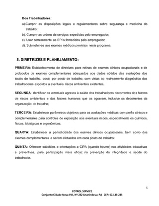 5
COTROL SERVICE
Conjunto Cidade Nova VIII, Nº 232 Ananindeua-PA CEP: 67.133-235
Dos Trabalhadores:
a).Cumprir as disposições legais e regulamentares sobre segurança e medicina do
trabalho;
b). Cumprir as ordens de serviços expedidas pelo empregador;
c). Usar corretamente os EPI´s fornecidos pelo empregador;
d). Submeter-se aos exames médicos previstos neste programa.
5. DIRETRIZES E PLANEJAMENTO:
PRIMEIRA: Estabelecimento de diretrizes para rotinas de exames clínicos ocupacionais e de
protocolos de exames complementares adequados aos dados obtidos das avaliações dos
locais de trabalho, posto por posto de trabalho, com vistas ao rastreamento diagnóstico dos
trabalhadores expostos a eventuais riscos ambientais existentes.
SEGUNDA: Identificar os eventuais agravos à saúde dos trabalhadores decorrentes dos fatores
de riscos ambientais e dos fatores humanos que os agravam, inclusive os decorrentes da
organização do trabalho;
TERCEIRA: Estabelecer parâmetros objetivos para as avaliações médicas com perfis clínicos e
complementares para controles de exposição aos eventuais riscos, especialmente os químicos,
físicos, biológicos e ergonômicos;
QUARTA: Estabelecer a periodicidade dos exames clínicos ocupacionais, bem como dos
exames complementares a serem efetuados em cada posto de trabalho;
QUINTA: Oferecer subsídios e orientações a CIPA (quando houver) nas atividades educativas
e preventivas, para participação mais eficaz na prevenção da integridade e saúde do
trabalhador.
 