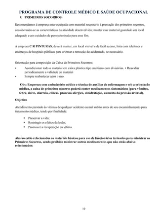 PROGRAMA DE CONTROLE MÉDICO E SAÚDE OCUPACIONAL
10
8. PRIMEIROS SOCORROS:
Recomendamos à empresa estar equipada com material necessário à prestação dos primeiros socorros,
considerando-se as características da atividade desenvolvida; manter esse material guardado em local
adequado e aos cuidados de pessoa treinada para esse fim.
A empresa C R PINTURAS, deverá manter, em local visível e de fácil acesso, lista com telefones e
endereços de hospitais públicos para orientar a remoção do acidentado, se necessário.
Orientação para composição da Caixa de Primeiros Socorros:
• Acondicionar todo o material em caixa plástica tipo multiuso com divisórias. • Reavaliar
periodicamente a validade do material
• Sempre reabastecer após o uso.
Obs: Empresas com ambulatório médico e técnica de auxiliar de enfermagem e sob a orientação
médica, a caixa de primeiros socorros poderá conter medicamentos sintomáticos (para vômitos,
febre, dores, diarreia, cólicas, processo alérgico, desidratação, aumento da pressão arterial).
Objetivo
Atendimento prestado às vítimas de qualquer acidente ou mal súbito antes de seu encaminhamento para
tratamento médico, tendo por finalidade:
 Preservar a vida;
 Restringir os efeitos da lesão;
 Promover a recuperação da vítima.
Abaixo estão relacionados os materiais básicos para uso de funcionários treinados para ministrar os
Primeiros Socorros, sendo proibido ministrar outros medicamentos que não estão abaixo
relacionados:
 