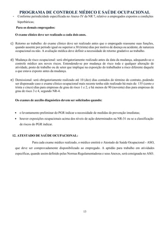 PROGRAMA DE CONTROLE MÉDICO E SAÚDE OCUPACIONAL
13
- Conforme periodicidade especificada no Anexo IV da NR 7, relativo a empregados expostos a condições
hiperbáricas;
Para os demais empregados:
O exame clínico deve ser realizado a cada dois anos.
c) Retorno ao trabalho: do exame clínico deve ser realizado antes que o empregado reassume suas funções,
quando ausente por período igual ou superior a 30 (trinta) dias por motivo de doença ou acidente, de natureza
ocupacional ou não. A avaliação médica deve definir a necessidade de retorno gradativo ao trabalho.
d) Mudança de risco ocupacional: será obrigatoriamente realizado antes da data da mudança, adequando-se o
controle médico aos novos riscos. Entendendo-se por mudança de risco toda e qualquer alteração de
atividade, posto de trabalho ou de setor que implique na exposição do trabalhador a risco diferente daquele
a que estava exposto antes da mudança.
e) Demissional: será obrigatoriamente realizado até 10 (dez) dias contados do término do contrato, podendo
ser dispensado caso o exame clínico ocupacional mais recente tenha sido realizado há mais de: 135 (cento e
trinta e cinco) dias para empresas de grau de risco 1 e 2, e há menos de 90 (noventa) dias para empresas de
grau de risco 3 e 4, segundo NR-4.
Os exames de auxílio diagnóstico devem ser solicitados quando:
• o levantamento preliminar do PGR indicar a necessidade de medidas de prevenção imediatas;
• houver exposições ocupacionais acima dos níveis de ação determinados na NR-31 ou se a classificação
de riscos do PGR indicar.
12. ATESTADO DE SAÚDE OCUPACIONAL:
Para cada exame médico realizado, o médico emitirá o Atestado de Saúde Ocupacional - ASO,
que deve ser comprovadamente disponibilizado ao empregado. A aptidão para trabalho em atividades
específicas, quando assim definido pelas Normas Regulamentadoras e seus Anexos, será consignada no ASO.
 