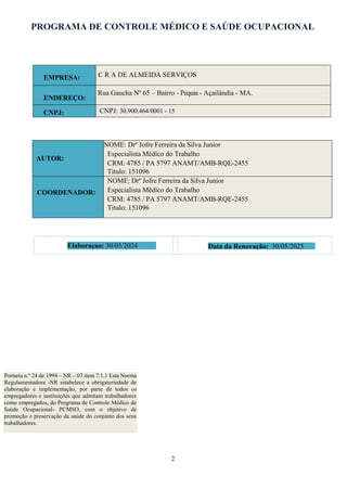 PROGRAMA DE CONTROLE MÉDICO E SAÚDE OCUPACIONAL
2
Portaria n.º 24 de 1994 – NR – 07 item 7.1.1 Esta Norma
Regulamentadora -NR estabelece a obrigatoriedade de
elaboração e implementação, por parte de todos os
empregadores e instituições que admitam trabalhadores
como empregados, do Programa de Controle Médico de
Saúde Ocupacional- PCMSO, com o objetivo de
promoção e preservação da saúde do conjunto dos seus
trabalhadores.
EMPRESA: C R A DE ALMEIDA SERVIÇOS
ENDEREÇO:
Rua Gaucha Nº 65 – Bairro - Pequia - Açailândia - MA.
CNPJ: CNPJ: 30.900.464/0001 - 15
AUTOR:
NOME: Drº Jofre Ferreira da Silva Junior
Especialista Médico do Trabalho
CRM: 4785 / PA 5797 ANAMT/AMB-RQE-2455
Titulo: 151096
COORDENADOR:
NOME: Drº Jofre Ferreira da Silva Junior
Especialista Médico do Trabalho
CRM: 4785 / PA 5797 ANAMT/AMB-RQE-2455
Titulo: 151096
Elaboraçao: 30/05/2024 Data da Renovação: 30/05/2025
 