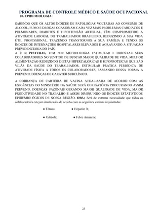 PROGRAMA DE CONTROLE MÉDICO E SAÚDE OCUPACIONAL
23
20. EPIDEMIOLOGIA:
SABENDO QUE OS ALTOS ÍNDICES DE PATOLOGIAS VOLTADAS AO CONSUMO DE
ÁLCOOL, FUMO E DROGAS OCASIONAM CADA VEZ MAIS PROBLEMAS CARDÍACOS E
PULMONARES, DIABETES E HIPERTENSÃO ARTERIAL, TÊM COMPROMETIDO A
ATIVIDADE LABORAL DO TRABALHADOR BRASILEIRO, REDUZINDO A SUA VIDA
ÚTIL PROFISSIONAL, TRAZENDO TRANSTORNOS A SUA FAMÍLIA E TENDO OS
ÍNDICES DE INTERNAÇÕES HOSPITALARES ELEVADOS E AGRAVANDO A SITUAÇÃO
PREVIDENCIÁRIA DO PAÍS.
A C R PINTURAS, TEM POR METODOLOGIA ESTIMULAR E ORIENTAR SEUS
COLABORADORES NO SENTIDO DE BUSCAR MAIOR QUALIDADE DE VIDA, MELHOR
ALIMENTAÇÃO REDUZINDO DIETAS HIPERCALÓRICAS E HIPOPROTEICAS QUE SÃO
VILÃS DA SAÚDE DO TRABALHADOR. ESTIMULAR PRÁTICA PERIÓDICA DE
ATIVIDADE FÍSICA A TODOS OS COLABORADORES, PASSANDO DESSA FORMA A
PREVENIR DOENÇAS DE CARÁTER SUBCLÍNICO.
A COBRANÇA DE CARTEIRA DE VACINA ATUALIZADA DE ACORDO COM AS
EXIGÊNCIAS DO MINISTÉRIO DA SAÚDE SERÁ OBRIGATÓRIA PROCURANDO ASSIM
PREVENIR DOENÇAS SAZONAIS GERANDO MAIOR QUALIDADE DE VIDA, MAIOR
PRODUTIVIDADE NO TRABALHO E ASSIM DIMINUINDO OS ÍNDICES ESTATÍSTICOS
EPIDEMIOLÓGICOS DE NOSSA REGIÃO. OBS.: Será de extrema necessidade que todos os
colaboradores estejam atualizados de acordo com as seguintes vacinas requisitadas:
● Tétano; ● Hepatite B;
● Rubéola; ● Febre Amarela;
 