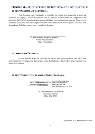 PROGRAMA DE CONTROLE MÉDICO E SAÚDE OCUPACIONAL
24
21. RESPONSABILIDADE DA EMPRESA:
Esse Programa será viabilizado e colocado em prática com integração e apoio da
Diretoria da Empresa, através de reuniões com a Gerência, estabelecendo um compromisso na
execução do PCMSO, conscientização, responsabilidade e fornecimento de recursos financeiros e
materiais necessários para todos os procedimentos relacionados ao PCMSO e quando solicitado pela
Inspeção do Trabalho, comprovar a execução da despesa.
______________________________________
Carlos Roberto Araújo de Almeida
Gestor Administrativo
Sócio Proprietário
22. CONSIDERAÇÕES FINAIS:
Através desse PCMSO, foi elaborado um roteiro para cumprimento de toda NR-7 para
conscientização prevencionista da empresa, a fim de implantar e desenvolver este programa pelo
médico do trabalho.
23. RESPONSÁVEL PELA ELABORAÇÃO DO PROGRAMA:
JOFRE FERREIRA DA SILVA
JUNIOR:40222063300
Assinado de forma digital por
JOFRE FERREIRA DA SILVA
JUNIOR:40222063300
Dados: 2024.05.30 14:16:37 -03'00'
Dr. Jofre Ferreira da Silva Junior
Médico do trabalho
CRM-MA 4785
Açailândia, MA, 30 de maio de 2024
 