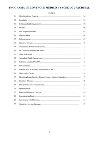 PROGRAMA DE CONTROLE MÉDICO E SAÚDE OCUPACIONAL
3
ÍNDICE
01
02
03
04
05
06
07
08
09
10
11
12
13
14
15
16
17
18
19
20
21
22
23
24
Identificação da Empresa...............................................................................................
Introdução .....................................................................................................................
Política de Saúde Ocupacional ......................................................................................
PCMSO .........................................................................................................................
Das Responsabilidades ..................................................................................................
Objetivo Geral ...............................................................................................................
Politica interna ...............................................................................................................
Primeiros Socorros ........................................................................................................
Treinamento de Primeiros Socorros .............................................................................
Do Desenvolvimento do PCMSO ...............................................................................
Tipos de Exames ...........................................................................................................
Atestado de Saúde Ocupacional ....................................................................................
Relatório Anual do PCMSO ....... .................................................................................
Procedimentos ..............................................................................................................
Comunicação de Acidente do Trabalho – CAT ...........................................................
Observações Gerais ........................................ ............................................................
Identificação das Funções, Riscos e Exames Médicos Indicados ................................
Literatura Técnica ........................................................................................................
Planejamento das Ações de Saúde................................................................................
Epidemiologia...............................................................................................................
Responsabilidade da Empresa .......................................................................................
Considerações Finais ....................................................................................................
Responsavel pela Elaboração .....................................................................................
Glossário e Normas Técnicas .....................................................................................
04
05
06
06
07
08
09
10
12
12
12
13
15
15
15
16
19
20
22
23
24
24
24
25
 
