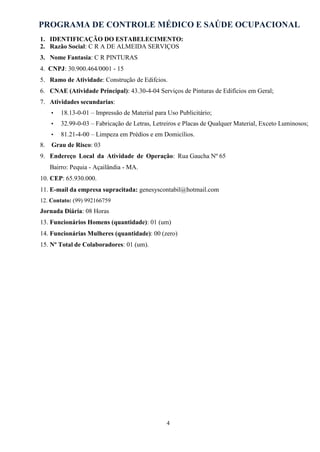 PROGRAMA DE CONTROLE MÉDICO E SAÚDE OCUPACIONAL
4
1. IDENTIFICAÇÃO DO ESTABELECIMENTO:
2. Razão Social: C R A DE ALMEIDA SERVIÇOS
3. Nome Fantasia: C R PINTURAS
4. CNPJ: 30.900.464/0001 - 15
5. Ramo de Atividade: Construção de Edifcios.
6. CNAE (Atividade Principal): 43.30-4-04 Serviços de Pinturas de Edifícios em Geral;
7. Atividades secundarias:
• 18.13-0-01 – Impressão de Material para Uso Publicitário;
• 32.99-0-03 – Fabricação de Letras, Letreiros e Placas de Qualquer Material, Exceto Luminosos;
• 81.21-4-00 – Limpeza em Prédios e em Domicílios.
8. Grau de Risco: 03
9. Endereço Local da Atividade de Operação: Rua Gaucha Nº 65
Bairro: Pequia - Açailândia - MA.
10. CEP: 65.930.000.
11. E-mail da empresa supracitada: genesyscontabil@hotmail.com
12. Contato: (99) 992166759
Jornada Diária: 08 Horas
13. Funcionários Homens (quantidade): 01 (um)
14. Funcionárias Mulheres (quantidade): 00 (zero)
15. Nº Total de Colaboradores: 01 (um).
 