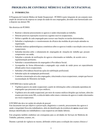 PROGRAMA DE CONTROLE MÉDICO E SAÚDE OCUPACIONAL
5
2. INTRODUÇÃO:
O Programa de Controle Médico de Saúde Ocupacional - PCMSO é parte integrante de um conjunto mais
amplo de iniciativas da empresa no campo da saúde de seus empregados, devendo estar harmonizado com
o disposto nas demais NR.
São diretrizes do PCMSO:
• Rastrear e detectar precocemente os agravos à saúde relacionados ao trabalho;
• Detectar possíveis exposições excessivas a agentes nocivos ocupacionais;
• Definir a aptidão de cada empregado para exercer suas funções ou tarefas determinadas;
• Subsidiar a implantação e o monitoramento da eficácia das medidas de prevenção adotadas na
organização;
• Subsidiar análises epidemiológicas e estatísticas sobre os agravos à saúde e sua relação com os riscos
ocupacionais;
• Subsidiar decisões sobre o afastamento de empregados de situações de trabalho que possam
comprometer sua saúde;
• Subsidiar a emissão de notificações de agravos relacionados ao trabalho, de acordo com a
regulamentação pertinente;
• Subsidiar o encaminhamento de empregados à Previdência Social;
• Acompanhar de forma diferenciada o empregado cujo estado de saúde possa ser especialmente
afetado pelos riscos ocupacionais;
• Subsidiar a Previdência Social nas ações de reabilitação profissional;
• Subsidiar ações de readaptação profissional;
• Controlar a imunização ativa dos empregados, relacionada a riscos ocupacionais, sempre que houver
recomendação do Ministério da Saúde.
O PCMSO deve incluir ações de:
• Vigilância passiva da saúde ocupacional, a partir de informações sobre a demanda espontânea de
empregados que procurem serviços médicos;
• Vigilância ativa da saúde ocupacional, por meio de exames médicos dirigidos que incluam, além dos
exames previstos nesta NR, a coleta de dados sobre sinais e sintomas de agravos à saúde relacionados
aos riscos ocupacionais.
O PCMSO não deve ter caráter de seleção de pessoal.
Este documento tem por objetivo a preservação, diagnóstico e controle, precocemente dos agravos à
saúde e integridade física dos trabalhadores, além da identificação da existência de anexo casual entre
doenças identificadas nos trabalhadores e suas respectivas atividades laborais.
Este programa também estabelece um cronograma para as atividades do Serviços de Medicina do
Trabalho, palestras, exames, etc..
Durante o período de vigência no mesmo, definindo critério para a avaliação dos exames clínicos e/
 