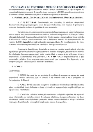 PROGRAMA DE CONTROLE MÉDICO E SAÚDE OCUPACIONAL
6
ou complementares e sua periodicidade de acordo a função desempenhada, o tipo de agente e a
concentração destes no ambiente de trabalho, tendo como apoio o PORTE, atuando em conjunto com
os mesmos e demais documentos de gestão de Saúde e Segurança do Trabalho.
3. POLÍTICA DE SAÚDE OCUPACIONAL E RESPONSABILIDADE DA EMPRESA:
A C R PINTURAS, fundamentada nos princípios de medicina ocupacional,
desenvolverá esforços para proteger a saúde de seus trabalhadores, com objetivo de promover o
bem-estar funcional e melhoria da qualidade de vida no trabalho.
Durante o ano, procuramos seguir o programa de Segurança que está sendo implementado
para os anos de 2024, onde treinamos os funcionários, ensinamos a importância da Proteção Coletiva
e Proteção Individual; O acompanhamento do Setor Médico quanto a manutenção da Saúde em todas
as atividades e a relação causal das mesmas com as doenças do trabalho: No acompanhamento das
reuniões da CIPA (quando houver) verificando suas necessidades. No reconhecimento dos riscos
existentes em cada setor para redução ou controle da fonte geradora de riscos.
A adequação do ambiente e do trabalho ao homem se constitui na aplicação de princípios
ergonômicos que conduzem a valorização dos recursos humanos da empresa, havendo maior proteção
do trabalhador, bem-estar ocupacional, maior produtividade e prevenção de acidentes e doenças
ocupacionais. Acompanhando estes princípios, a C R PINTURAS, responsabilizar-se- á pela
implantação e eficácia deste programa assim como arcará com os custos dele decorrentes e sua
comprovação junto à fiscalização do ministério do trabalho.
4. PCMSO:
Das Diretrizes:
O PCMSO faz parte de um conjunto de medidas da empresa no campo de saúde
ocupacional, estando articulado com as demais e em especial com a NR-1 (Programa de
Gerenciamento de Riscos).
O PCMSO deverá considerar os agravos à saúde dos trabalhadores individualmente e
sobre a coletividade dos trabalhadores, dando prioridade ao aspecto clínico - epidemiológico, no
aspecto saúde e no trabalho.
O PCMSO tem caráter de prevenção, rastreamento e diagnóstico precoce dos agravos à
saúde relacionados ao trabalho, mesmo de natureza subclínica, doenças profissionais ou danos
irreversíveis à saúde dos trabalhadores, para tanto sempre levando em conta o biótipo e afinidade
psicológica do colaborador em relação à função que o mesmo desempenhará.
 
