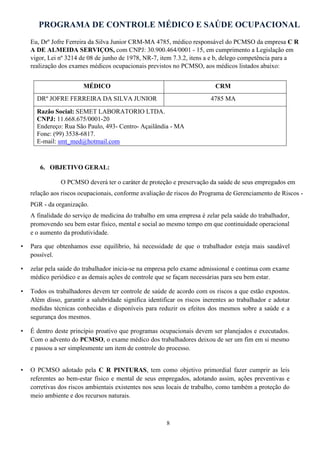 PROGRAMA DE CONTROLE MÉDICO E SAÚDE OCUPACIONAL
8
Eu, Drº Jofre Ferreira da Silva Junior CRM-MA 4785, médico responsável do PCMSO da empresa C R
A DE ALMEIDA SERVIÇOS, com CNPJ: 30.900.464/0001 - 15, em cumprimento a Legislação em
vigor, Lei nº 3214 de 08 de junho de 1978, NR-7, item 7.3.2, itens a e b, delego competência para a
realização dos exames médicos ocupacionais previstos no PCMSO, aos médicos listados abaixo:
MÉDICO CRM
DRº JOFRE FERREIRA DA SILVA JUNIOR 4785 MA
Razão Social: SEMET LABORATORIO LTDA.
CNPJ: 11.668.675/0001-20
Endereço: Rua São Paulo, 493- Centro- Açailândia - MA
Fone: (99) 3538-6817.
E-mail: smt_med@hotmail.com
6. OBJETIVO GERAL:
O PCMSO deverá ter o caráter de proteção e preservação da saúde de seus empregados em
relação aos riscos ocupacionais, conforme avaliação de riscos do Programa de Gerenciamento de Riscos -
PGR - da organização.
A finalidade do serviço de medicina do trabalho em uma empresa é zelar pela saúde do trabalhador,
promovendo seu bem estar físico, mental e social ao mesmo tempo em que continuidade operacional
e o aumento da produtividade.
• Para que obtenhamos esse equilíbrio, há necessidade de que o trabalhador esteja mais saudável
possível.
• zelar pela saúde do trabalhador inicia-se na empresa pelo exame admissional e continua com exame
médico periódico e as demais ações de controle que se façam necessárias para seu bem estar.
• Todos os trabalhadores devem ter controle de saúde de acordo com os riscos a que estão expostos.
Além disso, garantir a salubridade significa identificar os riscos inerentes ao trabalhador e adotar
medidas técnicas conhecidas e disponíveis para reduzir os efeitos dos mesmos sobre a saúde e a
segurança dos mesmos.
• É dentro deste princípio proativo que programas ocupacionais devem ser planejados e executados.
Com o advento do PCMSO, o exame médico dos trabalhadores deixou de ser um fim em si mesmo
e passou a ser simplesmente um item de controle do processo.
• O PCMSO adotado pela C R PINTURAS, tem como objetivo primordial fazer cumprir as leis
referentes ao bem-estar físico e mental de seus empregados, adotando assim, ações preventivas e
corretivas dos riscos ambientais existentes nos seus locais de trabalho, como também a proteção do
meio ambiente e dos recursos naturais.
 