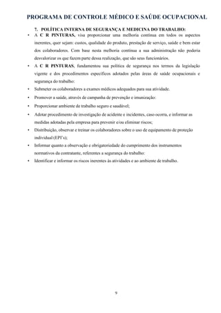 PROGRAMA DE CONTROLE MÉDICO E SAÚDE OCUPACIONAL
9
7. POLÍTICA INTERNA DE SEGURANÇA E MEDICINA DO TRABALHO:
• A C R PINTURAS, visa proporcionar uma melhoria contínua em todos os aspectos
inerentes, quer sejam: custos, qualidade do produto, prestação de serviço, saúde e bem estar
dos colaboradores. Com base nesta melhoria contínua a sua administração não poderia
desvalorizar os que fazem parte dessa realização, que são seus funcionários.
• A C R PINTURAS, fundamentou sua política de segurança nos termos da legislação
vigente e dos procedimentos específicos adotados pelas áreas de saúde ocupacionais e
segurança do trabalho:
• Submeter os colaboradores a exames médicos adequados para sua atividade.
• Promover a saúde, através de campanha de prevenção e imunização:
• Proporcionar ambiente de trabalho seguro e saudável;
• Adotar procedimento de investigação de acidente e incidentes, caso ocorra, e informar as
medidas adotadas pela empresa para prevenir e/ou eliminar riscos;
• Distribuição, observar e treinar os colaboradores sobre o uso de equipamento de proteção
individual (EPI’s);
• Informar quanto a observação e obrigatoriedade do cumprimento dos instrumentos
normativos da contratante, referentes a segurança do trabalho:
• Identificar e informar os riscos inerentes às atividades e ao ambiente de trabalho.
 