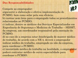 Das Responsabilidades

Compete ao empregador:
a)garantir a elaboração e efetiva implementação do
PCMSO, bem como zelar pela sua eficácia;
b) custear sem ônus para o empregado todos os procedimentos
relacionados ao PCMSO;
c) indicar, dentre os médicos dos Serviços Especializados em
Engenharia de Segurança e Medicina do Trabalho – SESMT,
da empresa, um coordenador responsável pela execução do
PCMSO;
d) no caso de a empresa estar desobrigada de manter médico
do trabalho, de acordo com a NR 4, deverá o empregador
indicar médico do trabalho, empregado ou não da empresa,
para coordenar o PCMSO;
e) inexistindo médico do trabalho na localidade, o empregador
poderá contratar médico de outra especialidade para
coordenar o PCMSO.
 