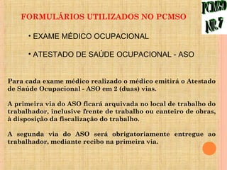 FORMULÁRIOS UTILIZADOS NO PCMSO

      • EXAME MÉDICO OCUPACIONAL

      • ATESTADO DE SAÚDE OCUPACIONAL - ASO


Para cada exame médico realizado o médico emitirá o Atestado
de Saúde Ocupacional - ASO em 2 (duas) vias.

A primeira via do ASO ficará arquivada no local de trabalho do
trabalhador, inclusive frente de trabalho ou canteiro de obras,
à disposição da fiscalização do trabalho.

A segunda via do ASO será obrigatoriamente entregue ao
trabalhador, mediante recibo na primeira via.
 