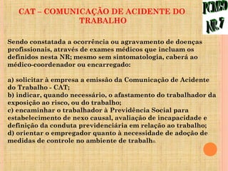 CAT – COMUNICAÇÃO DE ACIDENTE DO
               TRABALHO

Sendo constatada a ocorrência ou agravamento de doenças
profissionais, através de exames médicos que incluam os
definidos nesta NR; mesmo sem sintomatologia, caberá ao
médico-coordenador ou encarregado:

a) solicitar à empresa a emissão da Comunicação de Acidente
do Trabalho - CAT;
b) indicar, quando necessário, o afastamento do trabalhador da
exposição ao risco, ou do trabalho;
c) encaminhar o trabalhador à Previdência Social para
estabelecimento de nexo causal, avaliação de incapacidade e
definição da conduta previdenciária em relação ao trabalho;
d) orientar o empregador quanto à necessidade de adoção de
medidas de controle no ambiente de trabalho.
 
