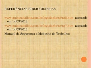 REFERÊNCIAS BIBLIOGRÁFICAS

www.guiatrabalista.com.br/legislação/nr/nr5.htm acessado
 em 14/03/2013.
www.guiatrabalista.com.br/legislação/nr/nr7.htm acessado
 em 14/03/2013.
Manual de Segurança e Medicina do Trabalho;
 