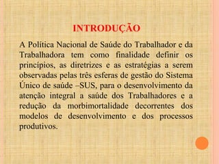 INTRODUÇÃO
A Política Nacional de Saúde do Trabalhador e da
Trabalhadora tem como finalidade definir os
princípios, as diretrizes e as estratégias a serem
observadas pelas três esferas de gestão do Sistema
Único de saúde –SUS, para o desenvolvimento da
atenção integral a saúde dos Trabalhadores e a
redução da morbimortalidade decorrentes dos
modelos de desenvolvimento e dos processos
produtivos.
 